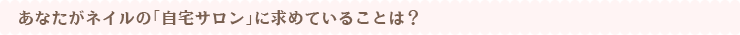 あなたがネイルの「自宅サロン」に求めていることは?