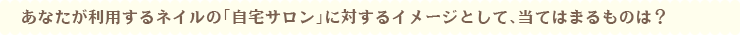 あなたが利用するネイルの「自宅サロン」に対するイメージとして、当てはまるものは?