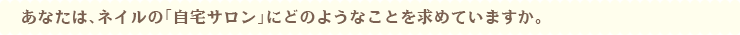 あなたは、ネイルの「自宅サロン」にどのようなことを求めていますか。