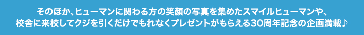 そのほか、ヒューマンに関わる方の笑顔の写真を集めたスマイルヒューマンや、校舎に来校してクジを引くだけでもれなくプレゼントがもらえる30周年記念の企画満載♪