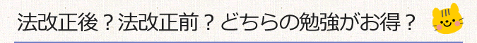 法改正後？法改正前？どちらの勉強がお得？