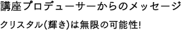講座プロデューサーからのメッセージ クリスタル(輝き)は無限の可能性!