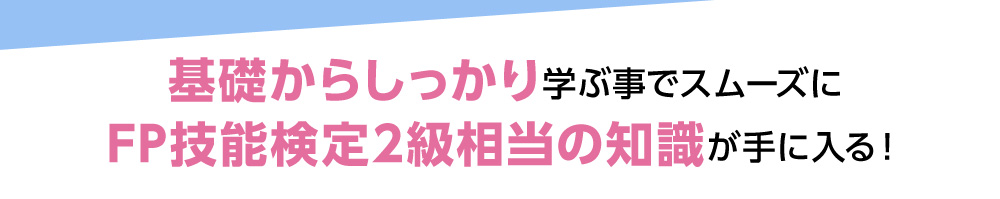 基礎からしっかり学ぶ事でスムーズにFP技能検定2級相当の知識が手に入る！