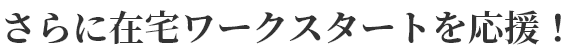 さらに在宅ワークスタートを応援！