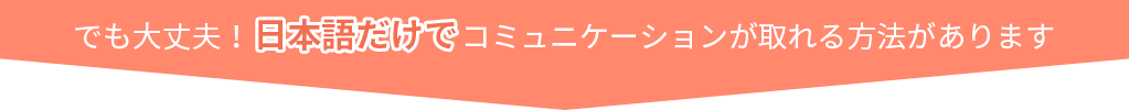 でも大丈夫！日本語だけでコミュニケーションが取れる方法があります