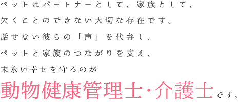 ペットはパートナーとして、家族として、欠くことのできない大切な存在です。話せない彼らの「声」を代弁し、ペットと家族のつながりを支え、末永い幸せを守るのが「動物健康管理士・介護士」です。