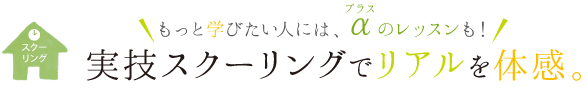 もっと学びたい人には、プラスαのレッスンも！実技スクーリングでリアルを体感。