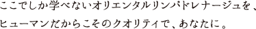 ここでしか学べないオリエンタルリンパドレナージュを、ヒューマンだからこそのクオリティで、あなたに。