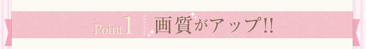 Point1 画質がアップ!!