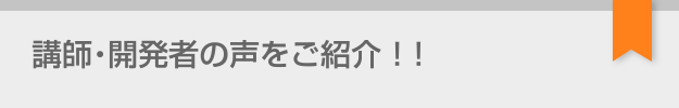 講師・開発者の声をご紹介!!