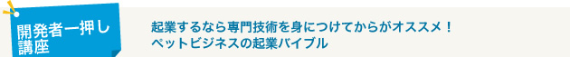 開発者一押し資格講座 起業するなら専門技術を身につけてからがオススメ！
ペットビジネスの起業バイブル