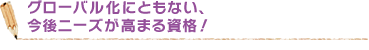 グローバル化にともない、今後ニーズが高まる資格！