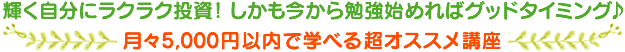 輝く自分にラクラク投資！ しかも今から勉強始めればグッドタイミング♪月々5,000円以内で学べる超オススメ講座