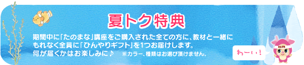 【夏トク特典】期間中に「たのまな」講座をご購入された全ての方に、教材と一緒にもれなく全員に「ひんやりギフト」を1つお届けします。何が届くかはお楽しみに♪