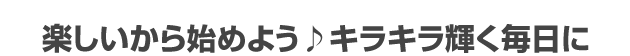 楽しいから始めよう♪キラキラ輝く毎日に