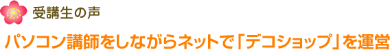 受講生の声 パソコン講師をしながらネットで「デコショップ」を運営