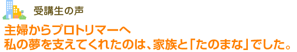 受講生の声 主婦からプロトリマーへ私の夢を支えてくれたのは、家族と「たのまな」でした。
