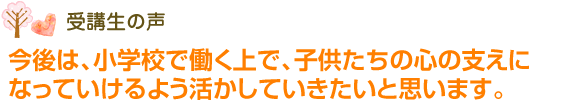 今後は、小学校で働く上で、子供たちの心の支えになっていけるよう活かしていきたいと思います。