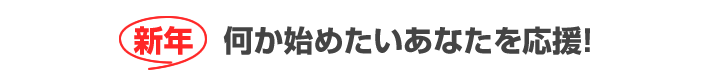 新年 何か始めたいあなたを応援!