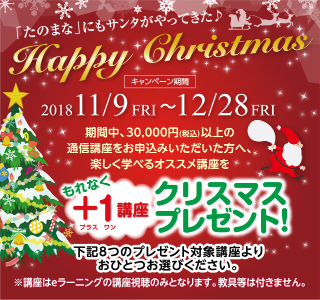 「たのまな」にもサンタがやってきた♪ Happy Chrstmas 201811/9FRI ~ 12/28FRI 期間中、30,000円(税込)以上の通信講座をお申込みいただいた方へ、楽しく学べるオススメ講座をもれなく+1講座クリスマスプレゼント!下記8つのプレゼント対象講座よりおひとつお選びください。※講座はeラーニングの講座視聴のみとなります。教具等は付きません。