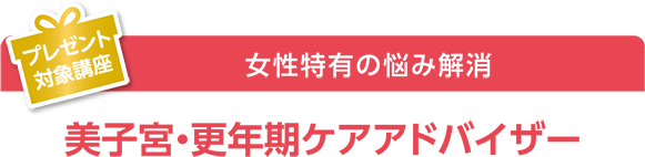 プレゼント対象講座  女性特有の悩み解消 美子宮・更年期ケアアドバイザー