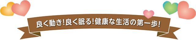 良く動き！良く眠る！健康な生活の第一歩！