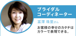 ブライダルコーディネーター／富澤 珠里さん／お客様の幸せのカタチはカラーで表現できる。