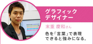 グラフィックデザイナー／末重 慶和さん／色を「言葉」で表現できると強みになる。