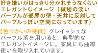 好き嫌いがはっきり分かれそうなくらいエレガントなイメージ（絨毯の淡いパープルが部屋の壁・天井に反射してパープルっぽい空間になっています）【色づかいの特徴】グレイッシュなパープル系を用いると、典型的なエレガントイメージに。家具にも曲線使いを取り入れています。