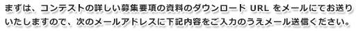 まずは、コンテストの詳しい募集要項の資料のダウンロードURLをメールにてお送りいたしますので、次のメールアドレスに下記内容をご入力のうえメール送信ください。
