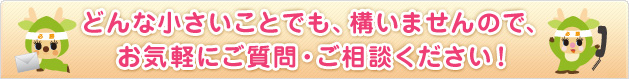 どんな小さいことでも、構いませんので、お気軽にご質問・ご相談ください!