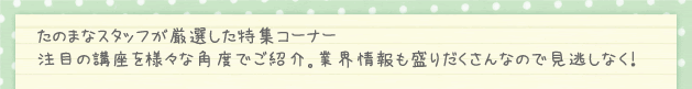 たのまなスタッフが、厳選した特集コーナー 注目の講座を様々な角度でご紹介。お得なキャンペーンなども開催中なのでお見逃しなく！