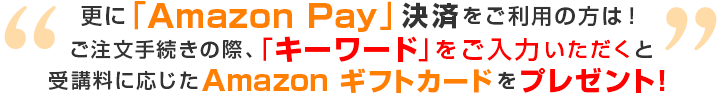 更に「Amazon Pay」決済をご利用の方は！ご注文手続きの際、「キーワード」をご入力いただくと受講料に応じたAmazon ギフトカードをプレゼント！