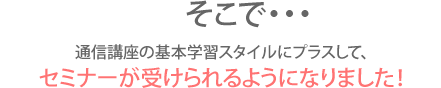 そこで…通信講座の基本学習スタイルにプラスして、全5回のセミナーが受けられるようになりました！