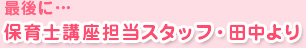 最後に…保育士講座担当スタッフ・田中より