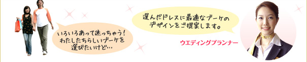 いろいろあって迷っちゃう！わたしたちらしいブーケを選びたいけど… 選んだドレスに最適なブーケのデザインをご提案します。