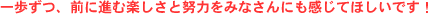 一歩ずつ、前に進む楽しさと努力をみなさんにも感じてほしいです!