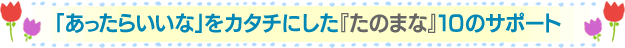 「あったらいいな」をカタチにした『たのまな』10のサポート