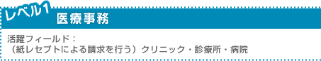 レベル1：医療事務 ／活躍フィールド：（紙レセプトによる請求を行う）クリニック・診療所・病院