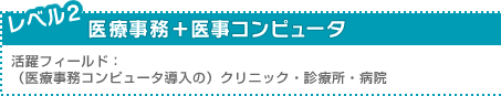 レベル2：医療事務＋医事コンピュータ ／活躍フィールド：（医療事務コンピュータ導入の）クリニック・診療所・病院