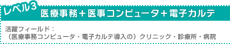 レベル3：医療事務＋医事コンピュータ＋電子カルテ ／活躍フィールド：（医療事務コンピュータ・電子カルテ導入の）クリニック・診療所・病院