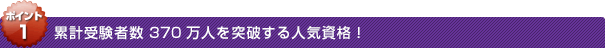 ポイント1：累計受験者数370万人を突破する人気資格！