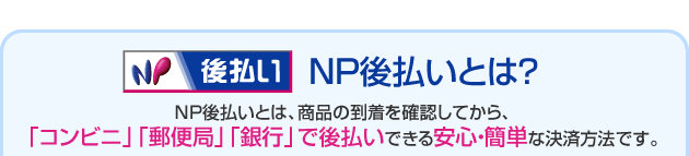 ＮＰ後払いとは？ＮＰ後払いとは、商品の到着を確認してから、
「コンビニ」「郵便局」「銀行」で後払いできる安心・簡単な決済方法です。