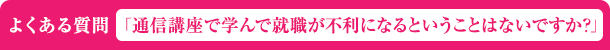 よくある質問「通信講座で学んで就職が不利になるということはないですか？」
