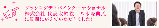 ダッシングディバインターナショナル株式会社 代表取締役　八木隆典氏に質問に応えていただきました！