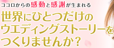 ココロからの感動と感謝が生まれる 世界にひとつだけのウエディングストーリーをつくりませんか？