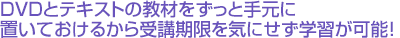 DVDとテキストの教材をずっと手元に置いておけるから受講期限を気にせず学習が可能!