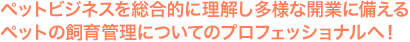 ペットビジネスを総合的に理解し多様な開業に備えるペットの飼育管理についてのプロフェッショナルへ！