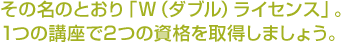 その名のとおり「W（ラブル）ライセンス」。1つの講座で2つの資格を取得しましょう。