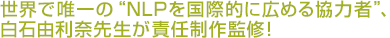 世界で唯一の“NLPを国際的に広める協力者”、白石由利奈先生が責任制作監修！